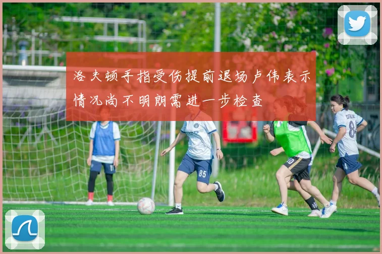 洛夫顿手指受伤提前退场卢伟表示情况尚不明朗需进一步检查