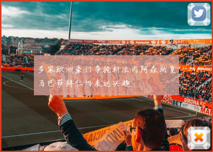 多家欧洲豪门争抢科法内阿森纳皇马巴萨拜仁均表达兴趣