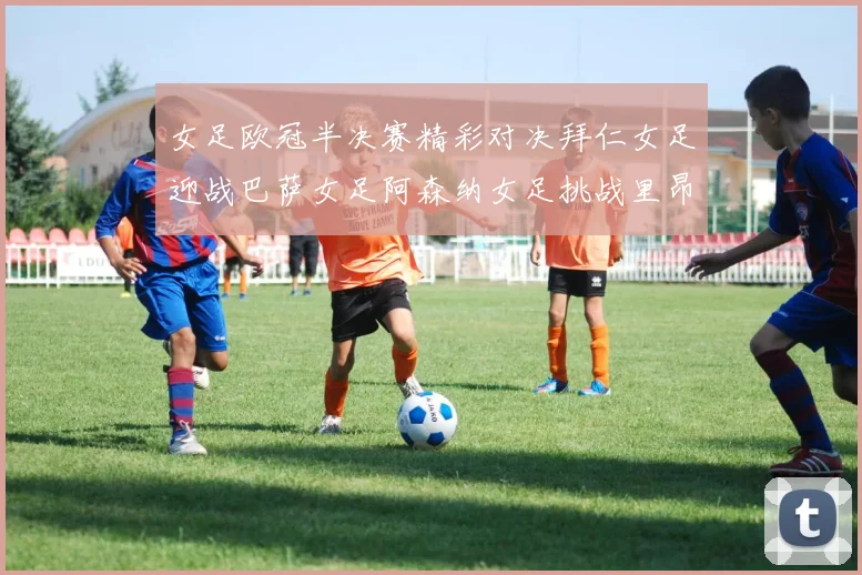 女足欧冠半决赛精彩对决拜仁女足迎战巴萨女足阿森纳女足挑战里昂女足