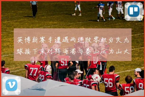 英博新赛季遭遇两连败零积分失九球接下来对阵海港与泰山压力山大