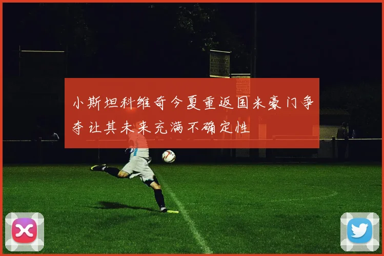 小斯坦科维奇今夏重返国米豪门争夺让其未来充满不确定性