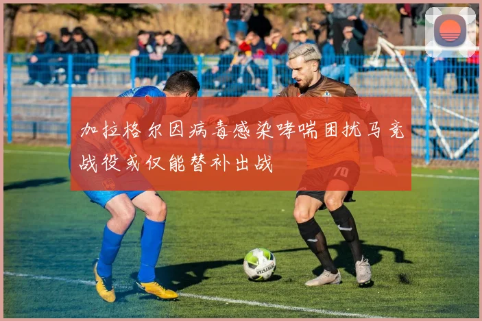 加拉格尔因病毒感染哮喘困扰马竞战役或仅能替补出战