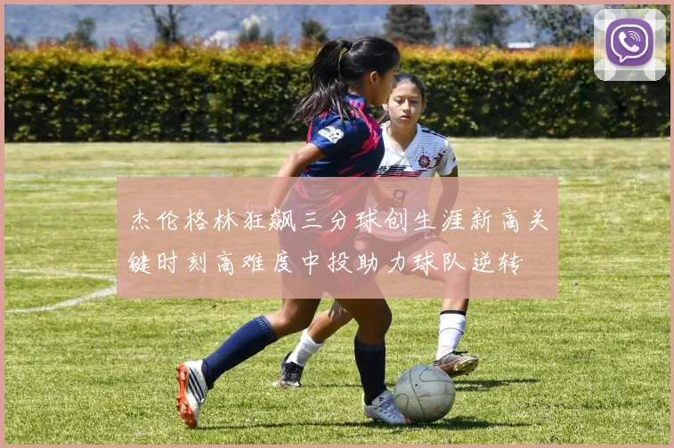 杰伦格林狂飙三分球创生涯新高关键时刻高难度中投助力球队逆转
