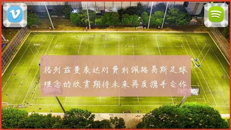 格列兹曼表达对费利佩路易斯足球理念的欣赏期待未来再度携手合作
