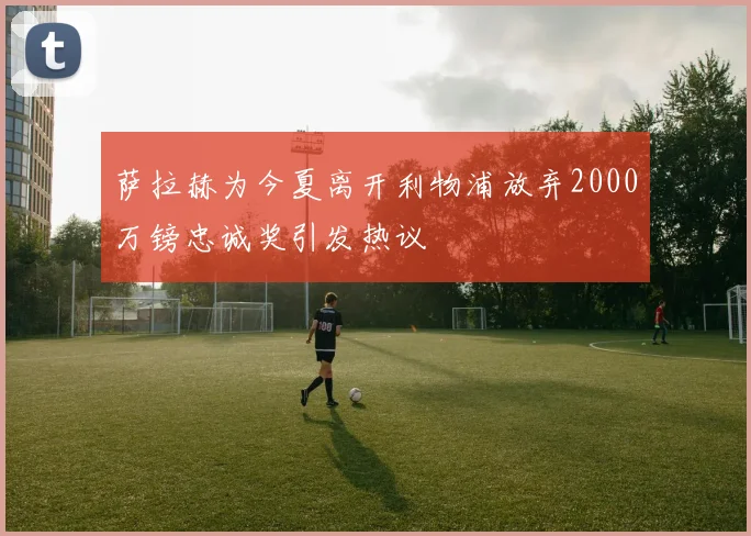萨拉赫为今夏离开利物浦放弃2000万镑忠诚奖引发热议